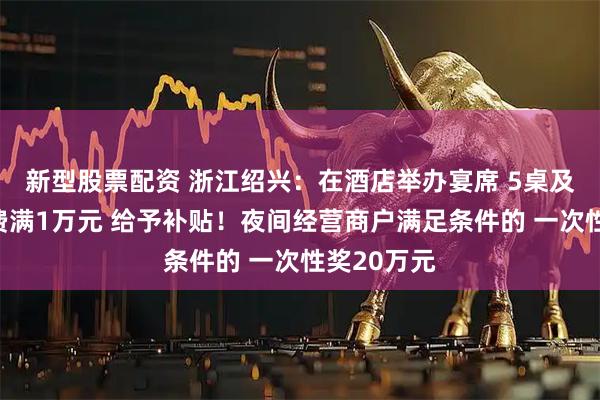 新型股票配资 浙江绍兴：在酒店举办宴席 5桌及以上且消费满1万元 给予补贴！夜间经营商户满足条件的 一次性奖20万元