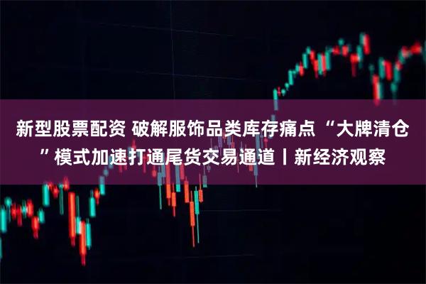 新型股票配资 破解服饰品类库存痛点 “大牌清仓”模式加速打通尾货交易通道丨新经济观察