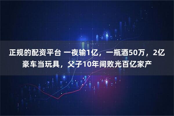 正规的配资平台 一夜输1亿，一瓶酒50万，2亿豪车当玩具，父子10年间败光百亿家产