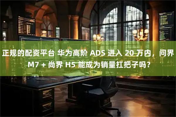正规的配资平台 华为高阶 ADS 进入 20 万内，问界 M7 + 尚界 H5 能成为销量扛把子吗？