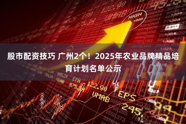 股市配资技巧 广州2个！2025年农业品牌精品培育计划名单公示