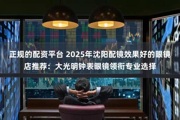 正规的配资平台 2025年沈阳配镜效果好的眼镜店推荐：大光明钟表眼镜领衔专业选择