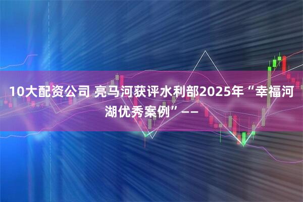 10大配资公司 亮马河获评水利部2025年“幸福河湖优秀案例”——