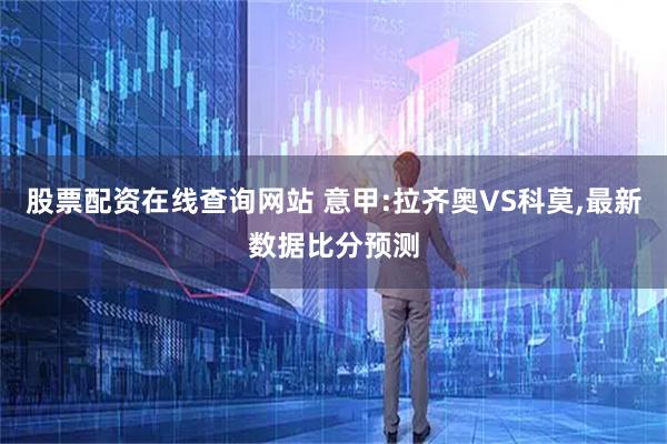 股票配资在线查询网站 意甲:拉齐奥VS科莫,最新数据比分预测