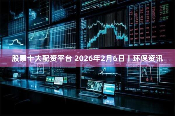 股票十大配资平台 2026年2月6日丨环保资讯