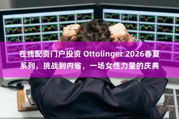 在线配资门户投资 Ottolinger 2026春夏系列，挑战到内省，一场女性力量的庆典