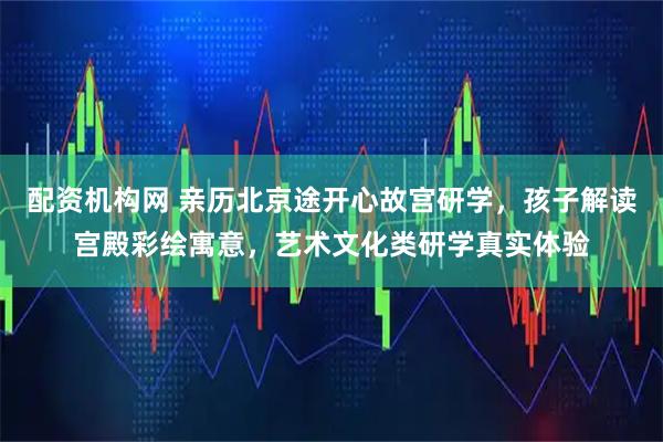 配资机构网 亲历北京途开心故宫研学，孩子解读宫殿彩绘寓意，艺术文化类研学真实体验