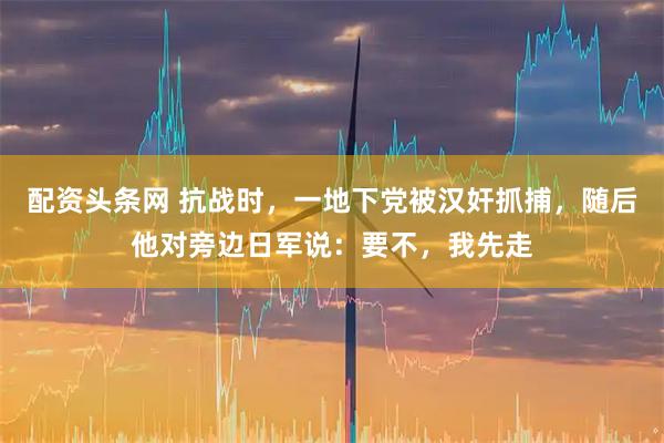 配资头条网 抗战时，一地下党被汉奸抓捕，随后他对旁边日军说：要不，我先走