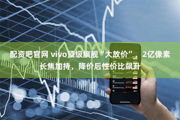 配资吧官网 vivo顶级旗舰“大放价”，2亿像素长焦加持，降价后性价比飙升
