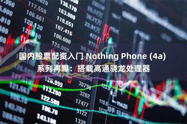 国内股票配资入门 Nothing Phone (4a) 系列再曝：搭载高通骁龙处理器