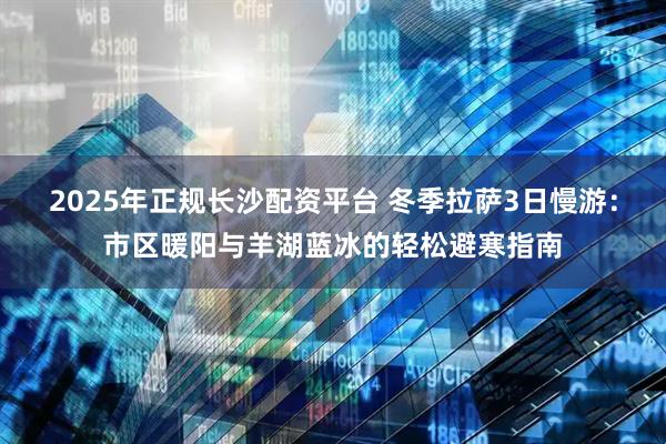 2025年正规长沙配资平台 冬季拉萨3日慢游：市区暖阳与羊湖蓝冰的轻松避寒指南