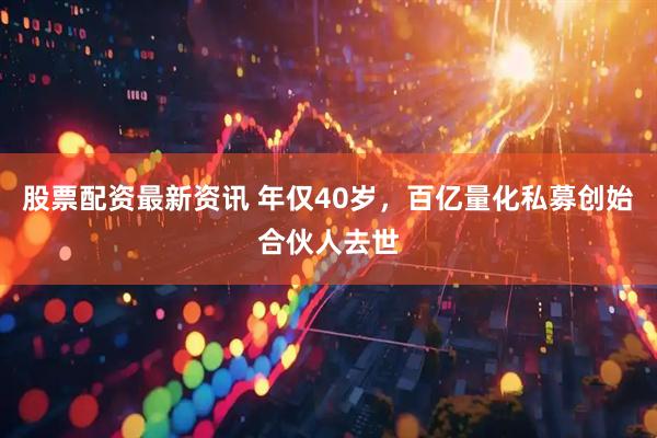 股票配资最新资讯 年仅40岁，百亿量化私募创始合伙人去世