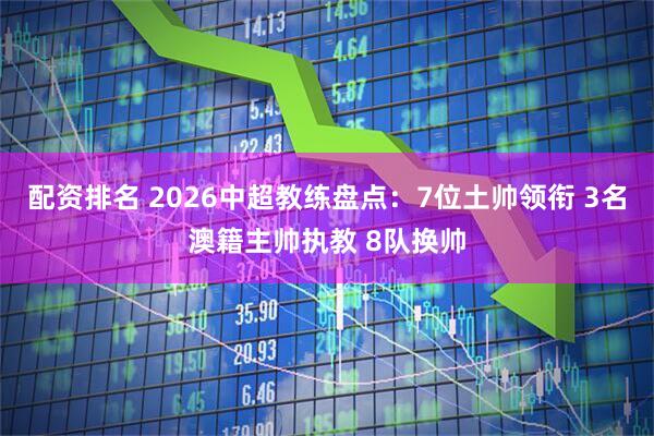 配资排名 2026中超教练盘点：7位土帅领衔 3名澳籍主帅执教 8队换帅