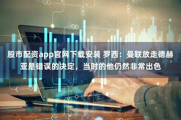 股市配资app官网下载安装 罗西：曼联放走德赫亚是错误的决定，当时的他仍然非常出色