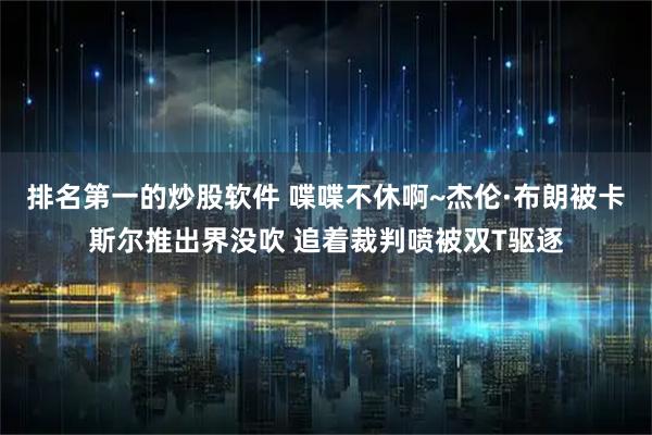 排名第一的炒股软件 喋喋不休啊~杰伦·布朗被卡斯尔推出界没吹 追着裁判喷被双T驱逐