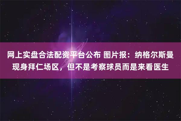 网上实盘合法配资平台公布 图片报：纳格尔斯曼现身拜仁场区，但不是考察球员而是来看医生