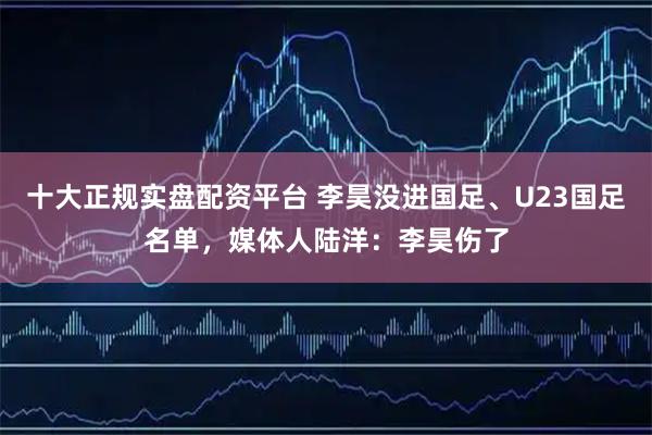 十大正规实盘配资平台 李昊没进国足、U23国足名单，媒体人陆洋：李昊伤了