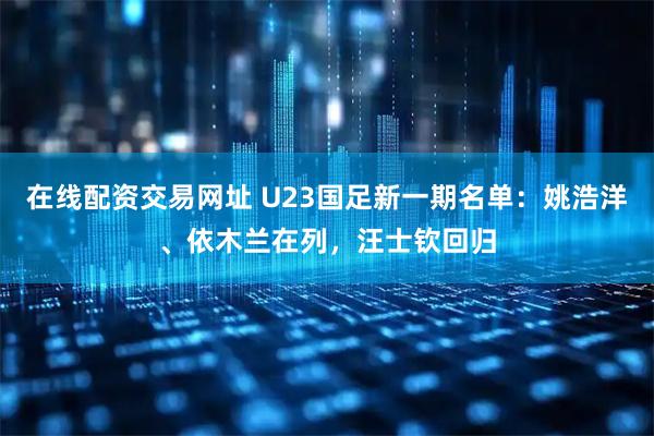 在线配资交易网址 U23国足新一期名单：姚浩洋、依木兰在列，汪士钦回归