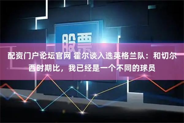 配资门户论坛官网 霍尔谈入选英格兰队：和切尔西时期比，我已经是一个不同的球员