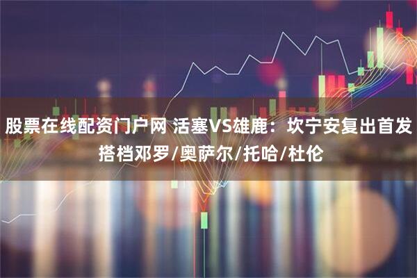 股票在线配资门户网 活塞VS雄鹿：坎宁安复出首发 搭档邓罗/奥萨尔/托哈/杜伦