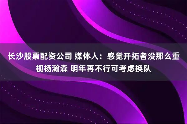 长沙股票配资公司 媒体人：感觉开拓者没那么重视杨瀚森 明年再不行可考虑换队