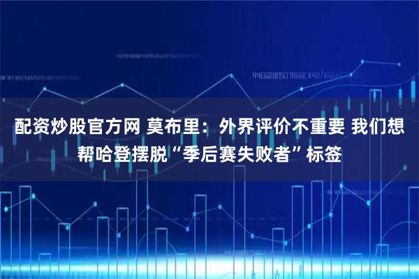 配资炒股官方网 莫布里：外界评价不重要 我们想帮哈登摆脱“季后赛失败者”标签
